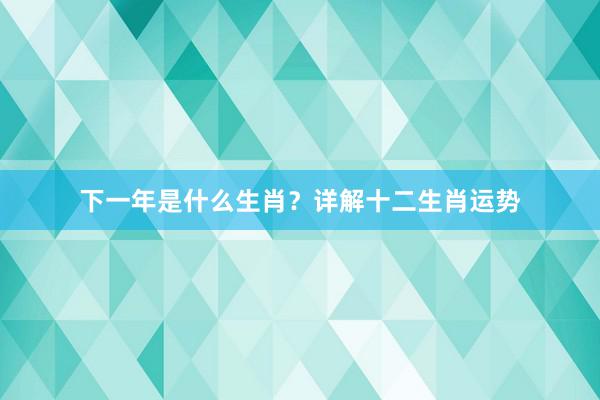 下一年是什么生肖？详解十二生肖运势